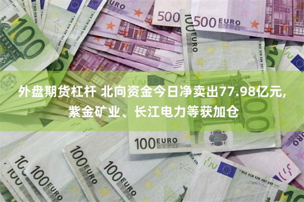 外盘期货杠杆 北向资金今日净卖出77.98亿元, 紫金矿业、长江电力等获加仓