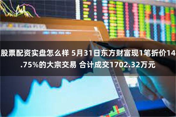 股票配资实盘怎么样 5月31日东方财富现1笔折价14.75%的大宗交易 合计成交1702.32万元