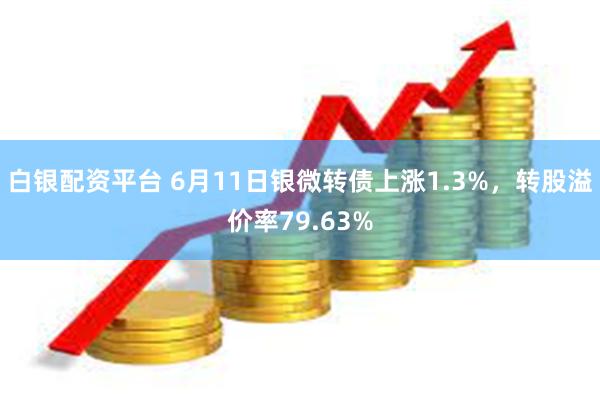 白银配资平台 6月11日银微转债上涨1.3%，转股溢价率79.63%