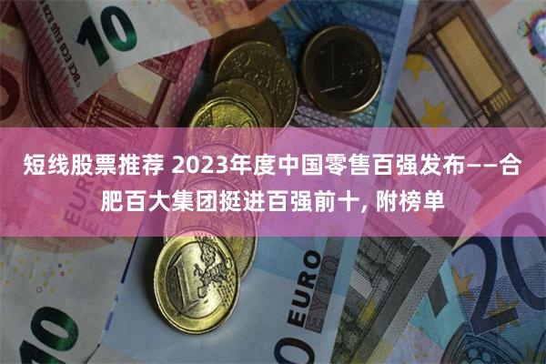 短线股票推荐 2023年度中国零售百强发布——合肥百大集团挺进百强前十, 附榜单