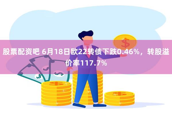 股票配资吧 6月18日欧22转债下跌0.46%，转股溢价率117.7%