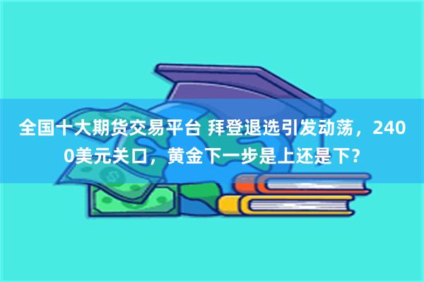 全国十大期货交易平台 拜登退选引发动荡，2400美元关口，黄金下一步是上还是下？