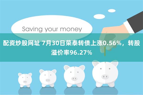 配资炒股网址 7月30日荣泰转债上涨0.56%，转股溢价率96.27%