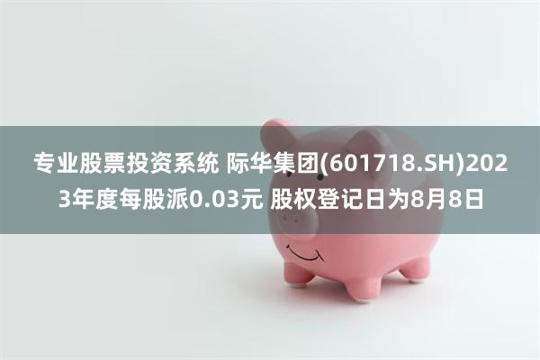 专业股票投资系统 际华集团(601718.SH)2023年度每股派0.03元 股权登记日为8月8日