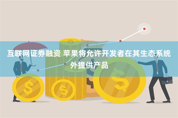 互联网证劵融资 苹果将允许开发者在其生态系统外提供产品