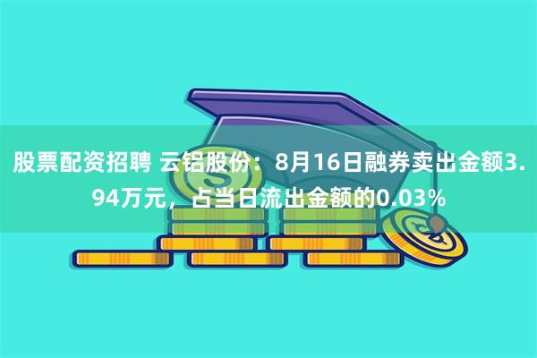 股票配资招聘 云铝股份：8月16日融券卖出金额3.94万元，占当日流出金额的0.03%