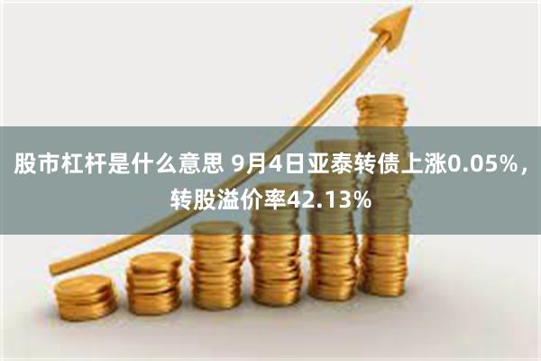 股市杠杆是什么意思 9月4日亚泰转债上涨0.05%，转股溢价率42.13%