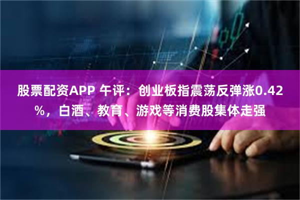 股票配资APP 午评：创业板指震荡反弹涨0.42%，白酒、教育、游戏等消费股集体走强