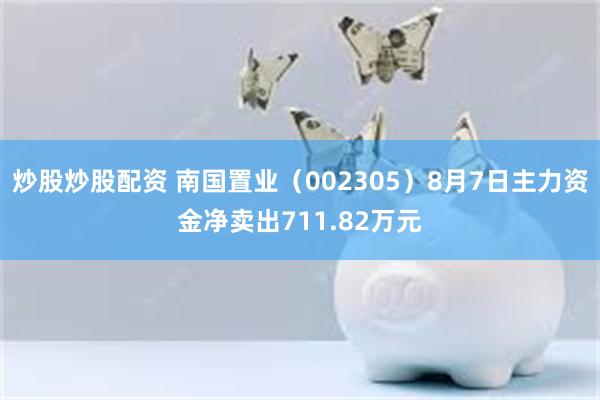 炒股炒股配资 南国置业（002305）8月7日主力资金净卖出711.82万元