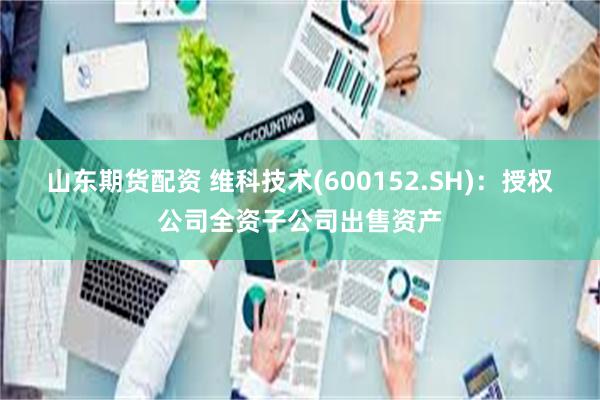 山东期货配资 维科技术(600152.SH)：授权公司全资子公司出售资产