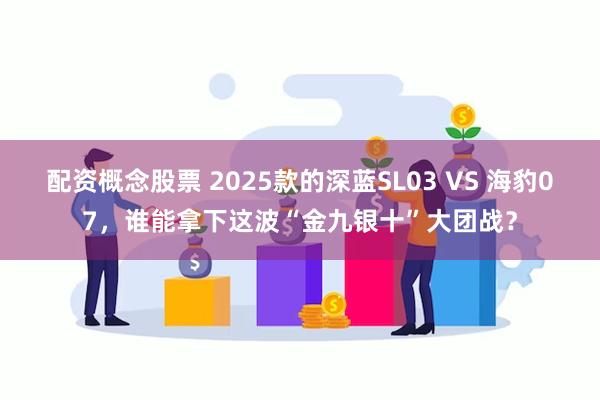 配资概念股票 2025款的深蓝SL03 VS 海豹07，谁能拿下这波“金九银十”大团战？