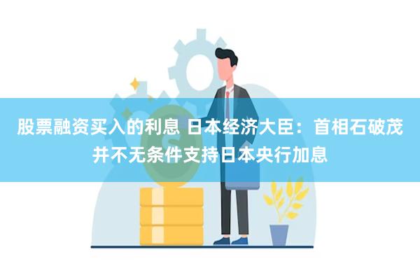 股票融资买入的利息 日本经济大臣：首相石破茂并不无条件支持日本央行加息