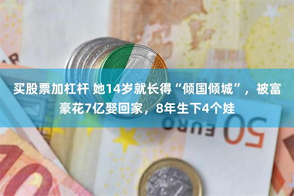 买股票加杠杆 她14岁就长得“倾国倾城”，被富豪花7亿娶回家，8年生下4个娃