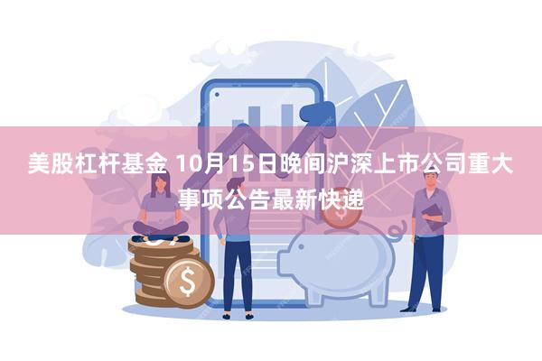 美股杠杆基金 10月15日晚间沪深上市公司重大事项公告最新快递