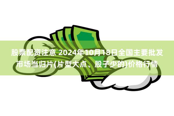 股票配资注意 2024年10月18日全国主要批发市场当归片(片型大点、股子少的)价格行情