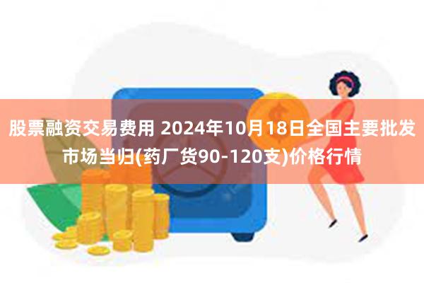 股票融资交易费用 2024年10月18日全国主要批发市场当归(药厂货90-120支)价格行情