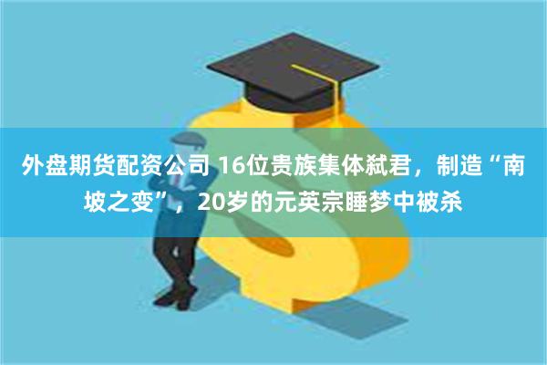 外盘期货配资公司 16位贵族集体弑君，制造“南坡之变”，20岁的元英宗睡梦中被杀