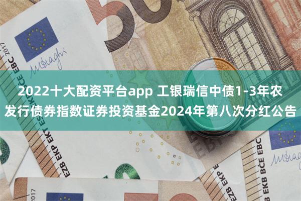 2022十大配资平台app 工银瑞信中债1-3年农发行债券指数证券投资基金2024年第八次分红公告