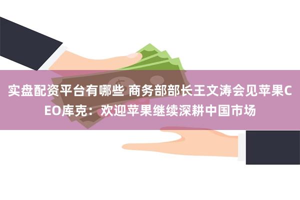 实盘配资平台有哪些 商务部部长王文涛会见苹果CEO库克：欢迎苹果继续深耕中国市场