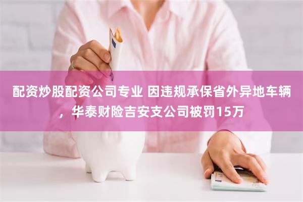 配资炒股配资公司专业 因违规承保省外异地车辆，华泰财险吉安支公司被罚15万