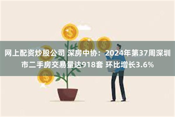 网上配资炒股公司 深房中协：2024年第37周深圳市二手房交易量达918套 环比增长3.6%