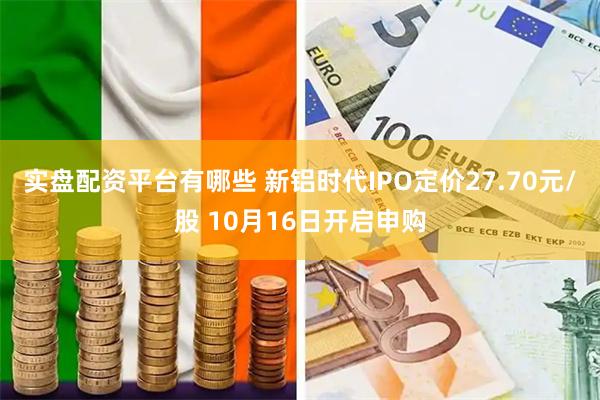 实盘配资平台有哪些 新铝时代IPO定价27.70元/股 10月16日开启申购