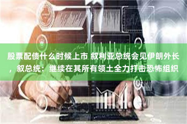 股票配债什么时候上市 叙利亚总统会见伊朗外长，叙总统：继续在其所有领土全力打击恐怖组织