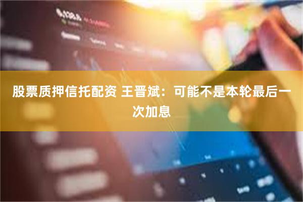 股票质押信托配资 王晋斌：可能不是本轮最后一次加息