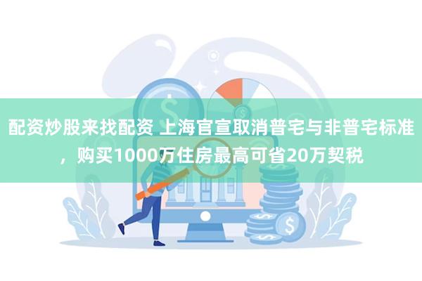 配资炒股来找配资 上海官宣取消普宅与非普宅标准，购买1000万住房最高可省20万契税