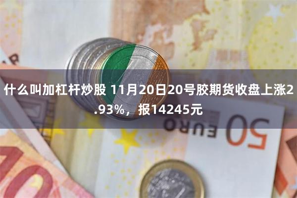 什么叫加杠杆炒股 11月20日20号胶期货收盘上涨2.93%，报14245元