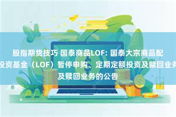 股指期货技巧 国泰商品LOF: 国泰大宗商品配置证券投资基金（LOF）暂停申购、定期定额投资及赎回业务的公告