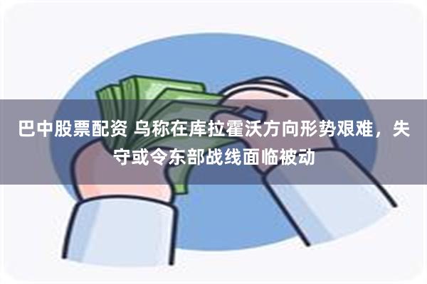 巴中股票配资 乌称在库拉霍沃方向形势艰难，失守或令东部战线面临被动