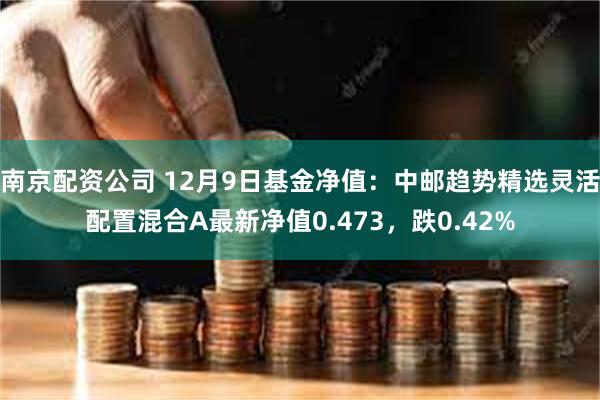 南京配资公司 12月9日基金净值：中邮趋势精选灵活配置混合A最新净值0.473，跌0.42%