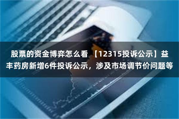 股票的资金博弈怎么看 【12315投诉公示】益丰药房新增6件投诉公示，涉及市场调节价问题等