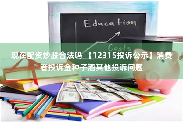 现在配资炒股合法吗 【12315投诉公示】消费者投诉金种子酒其他投诉问题