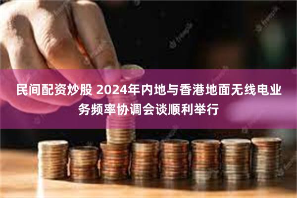 民间配资炒股 2024年内地与香港地面无线电业务频率协调会谈顺利举行