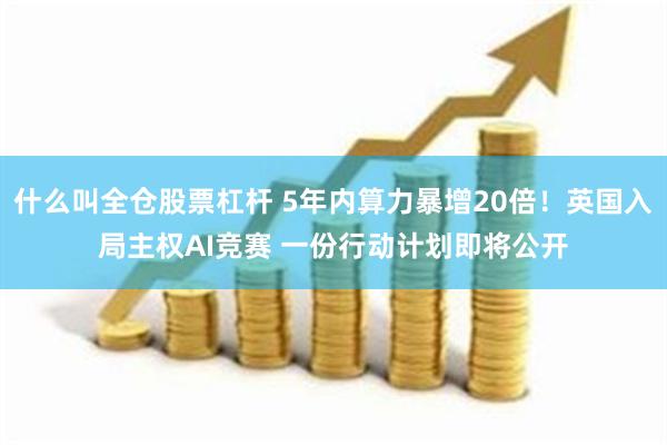 什么叫全仓股票杠杆 5年内算力暴增20倍！英国入局主权AI竞赛 一份行动计划即将公开