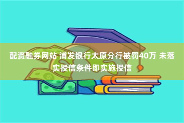 配资融券网站 浦发银行太原分行被罚40万 未落实授信条件即实施授信