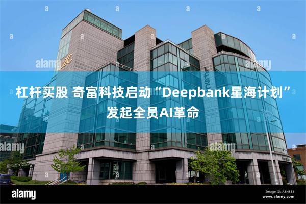 杠杆买股 奇富科技启动“Deepbank星海计划”发起全员AI革命