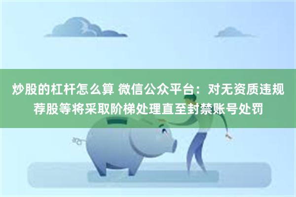 炒股的杠杆怎么算 微信公众平台：对无资质违规荐股等将采取阶梯处理直至封禁账号处罚